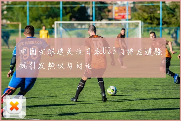 中国女球迷关注日本U23门将后遭骚扰引发热议与讨论