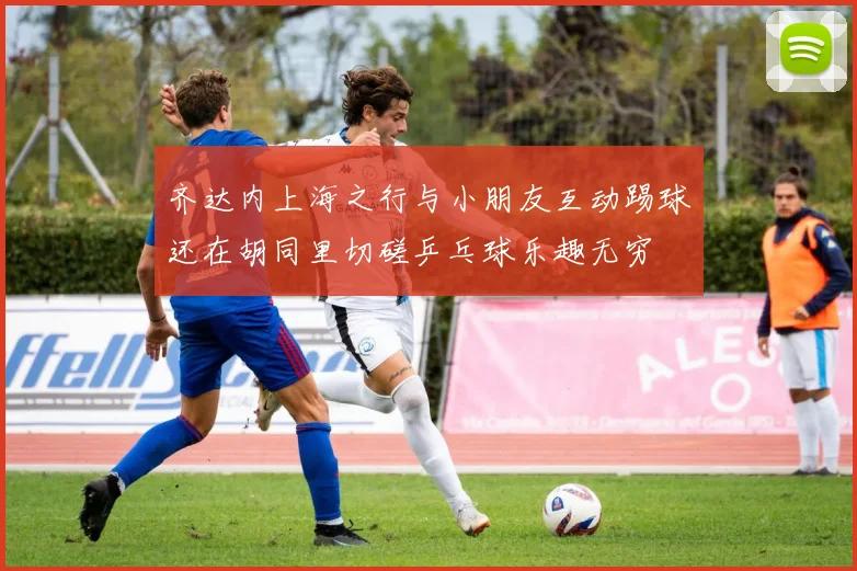 齐达内上海之行与小朋友互动踢球还在胡同里切磋乒乓球乐趣无穷