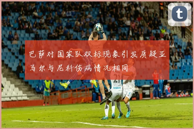 巴萨对国家队双标现象引发质疑亚马尔与尼科伤病情况相同