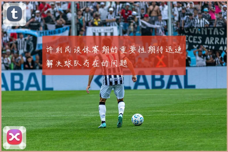 许利民谈休赛期的重要性期待迅速解决球队存在的问题
