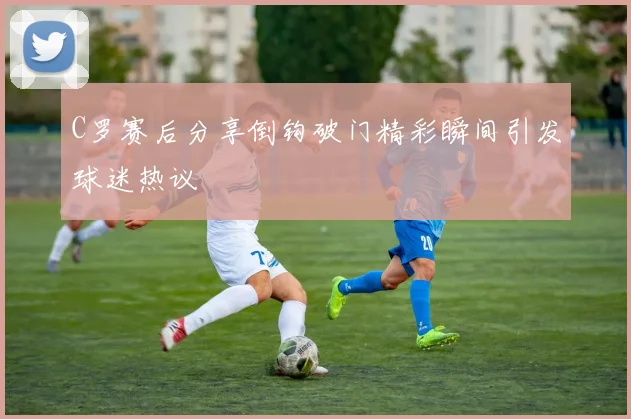 C罗赛后分享倒钩破门精彩瞬间引发球迷热议
