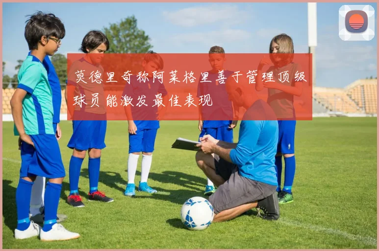 莫德里奇称阿莱格里善于管理顶级球员能激发最佳表现