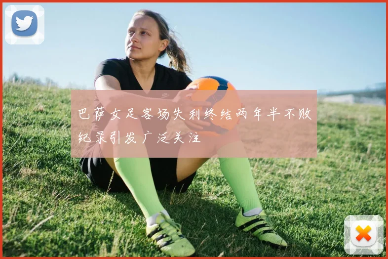 巴萨女足客场失利终结两年半不败纪录引发广泛关注