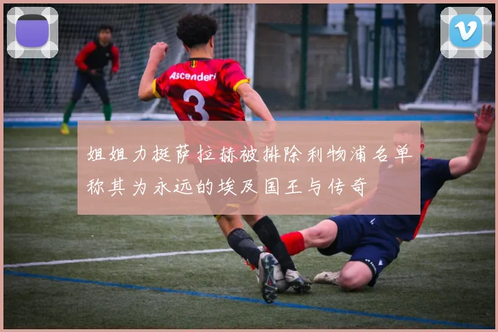姐姐力挺萨拉赫被排除利物浦名单称其为永远的埃及国王与传奇