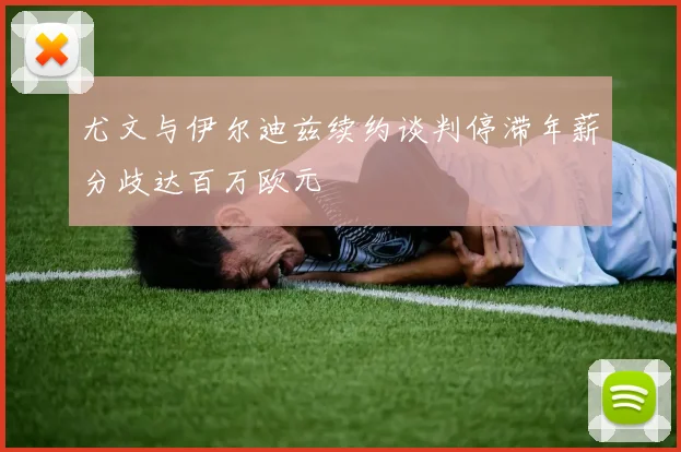 尤文与伊尔迪兹续约谈判停滞年薪分歧达百万欧元