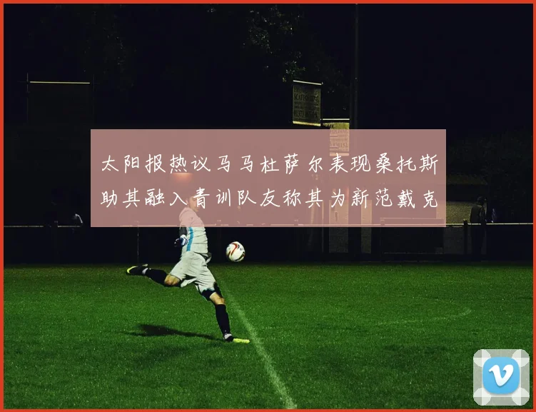 太阳报热议马马杜萨尔表现桑托斯助其融入青训队友称其为新范戴克