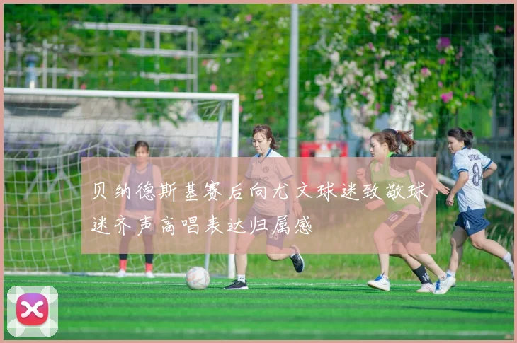 贝纳德斯基赛后向尤文球迷致敬球迷齐声高唱表达归属感
