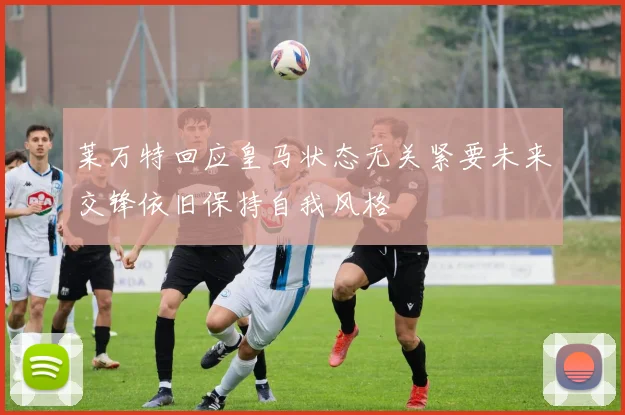 莱万特回应皇马状态无关紧要未来交锋依旧保持自我风格