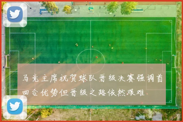 马竞主席祝贺球队晋级决赛强调首回合优势但晋级之路依然艰难