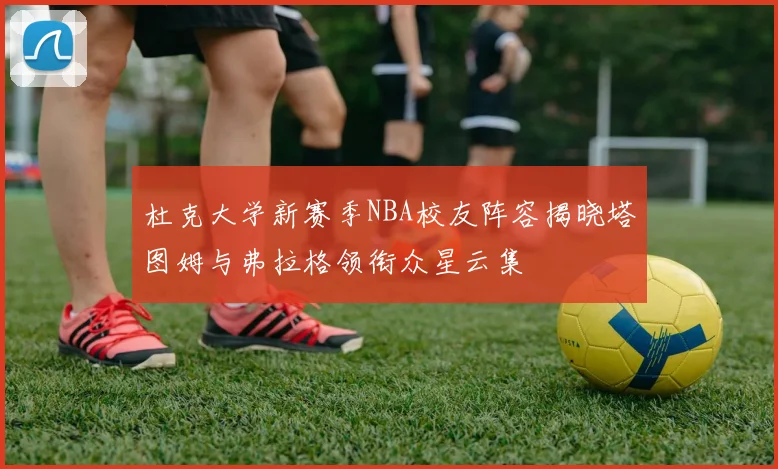 杜克大学新赛季NBA校友阵容揭晓塔图姆与弗拉格领衔众星云集