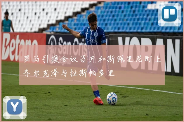罗马引援会议召开加斯佩里尼盯上齐尔克泽与拉斯帕多里