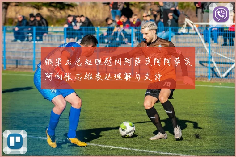 铜梁龙总经理慰问阿萨莫阿阿萨莫阿向张志雄表达理解与支持