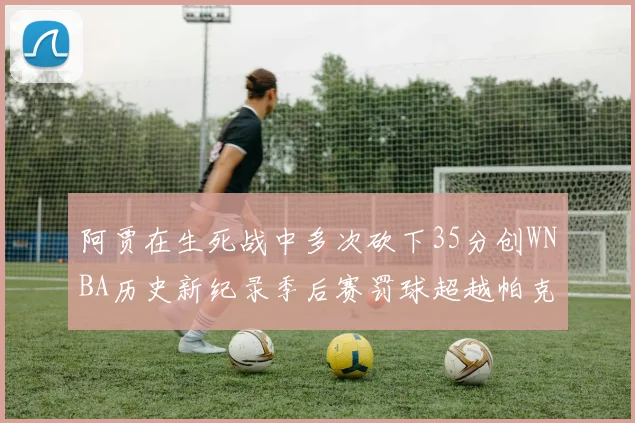 阿贾在生死战中多次砍下35分创WNBA历史新纪录季后赛罚球超越帕克荣登第五位